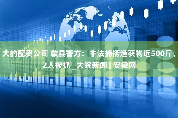 大的配资公司 歙县警方：非法捕捞渔获物近500斤，2人被抓 _大皖新闻 | 安徽网