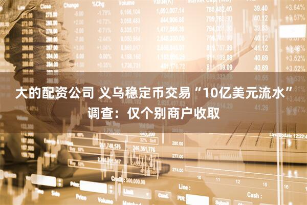 大的配资公司 义乌稳定币交易“10亿美元流水”调查：仅个别商户收取