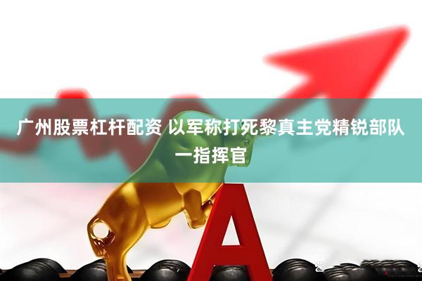 广州股票杠杆配资 以军称打死黎真主党精锐部队一指挥官