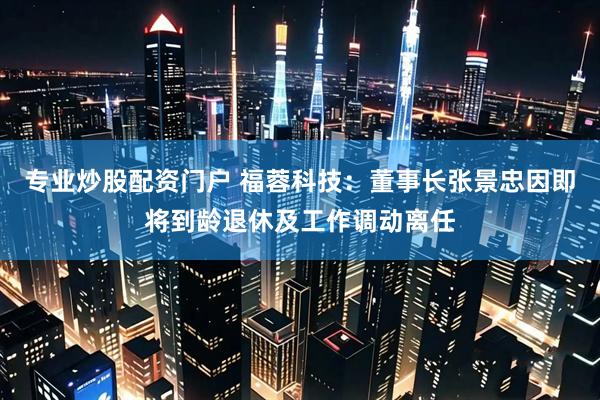 专业炒股配资门户 福蓉科技：董事长张景忠因即将到龄退休及工作调动离任