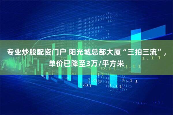 专业炒股配资门户 阳光城总部大厦“三拍三流”，单价已降至3万/平方米