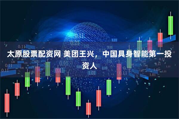 太原股票配资网 美团王兴，中国具身智能第一投资人