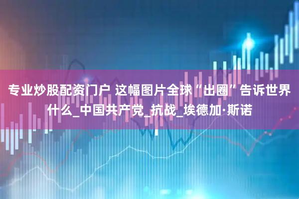 专业炒股配资门户 这幅图片全球“出圈”告诉世界什么_中国共产党_抗战_埃德加·斯诺