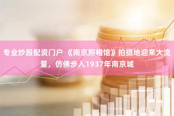 专业炒股配资门户 《南京照相馆》拍摄地迎来大流量，仿佛步入1937年南京城