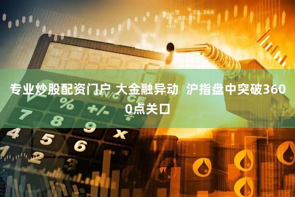 专业炒股配资门户 大金融异动  沪指盘中突破3600点关口