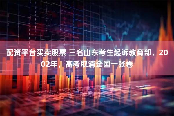 配资平台买卖股票 三名山东考生起诉教育部，2002年，高考取消全国一张卷