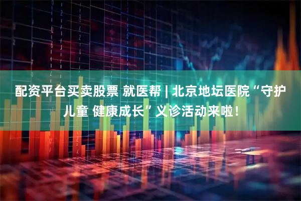 配资平台买卖股票 就医帮 | 北京地坛医院“守护儿童 健康成长”义诊活动来啦！