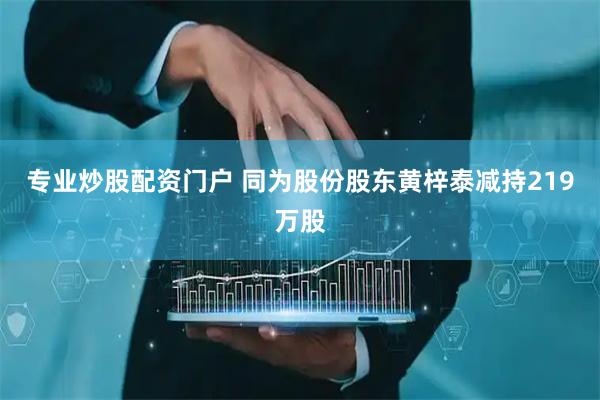 专业炒股配资门户 同为股份股东黄梓泰减持219万股