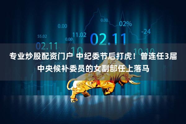 专业炒股配资门户 中纪委节后打虎！曾连任3届中央候补委员的女副部任上落马