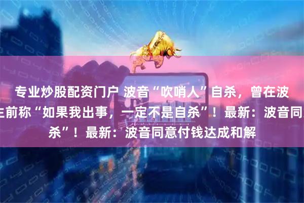 专业炒股配资门户 波音“吹哨人”自杀，曾在波音工作32年，生前称“如果我出事，一定不是自杀”！最新：波音同意付钱达成和解