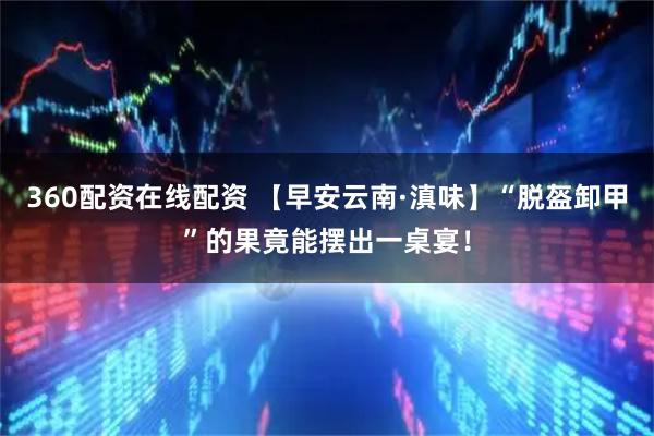 360配资在线配资 【早安云南·滇味】“脱盔卸甲”的果竟能摆出一桌宴！