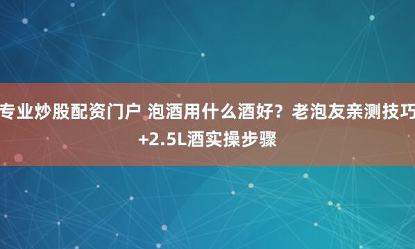 专业炒股配资门户 泡酒用什么酒好？老泡友亲测技巧+2.5L酒实操步骤
