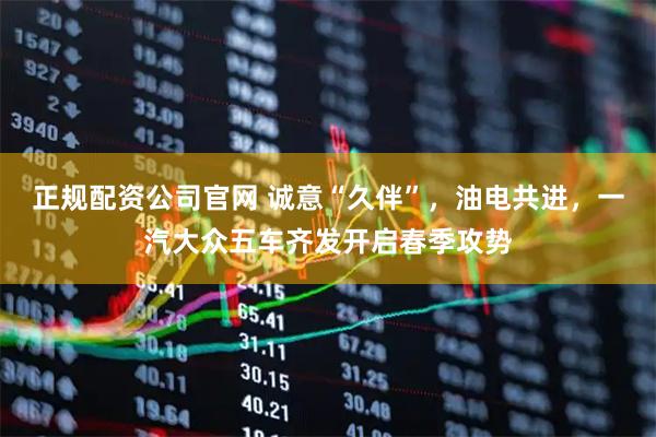 正规配资公司官网 诚意“久伴”,油电共进,一汽大众五车齐发开启春季攻势