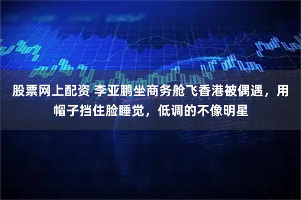 股票网上配资 李亚鹏坐商务舱飞香港被偶遇，用帽子挡住脸睡觉，低调的不像明星