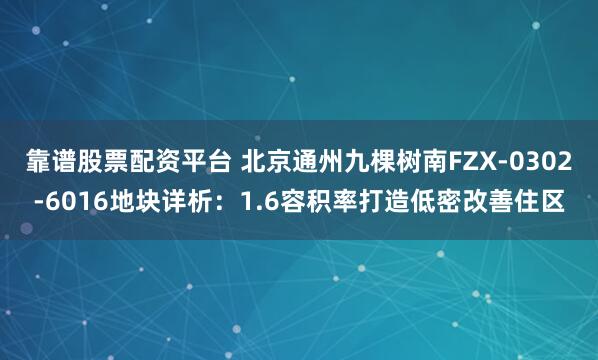 靠谱股票配资平台 北京通州九棵树南FZX-0302-6016地块详析：1.6容积率打造低密改善住区