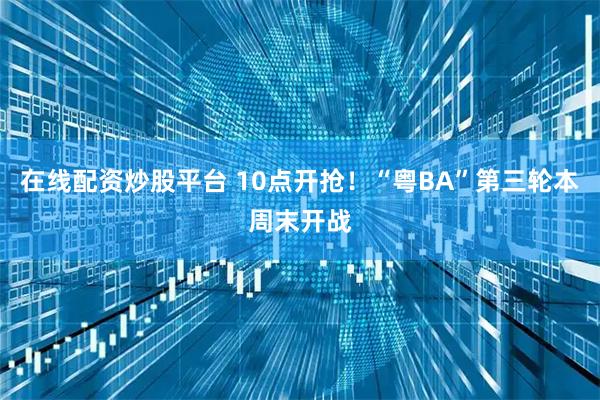 在线配资炒股平台 10点开抢！“粤BA”第三轮本周末开战