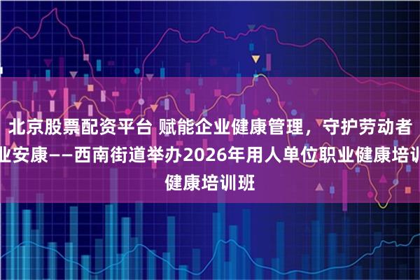 北京股票配资平台 赋能企业健康管理，守护劳动者职业安康——西南街道举办2026年用人单位职业健康培训班