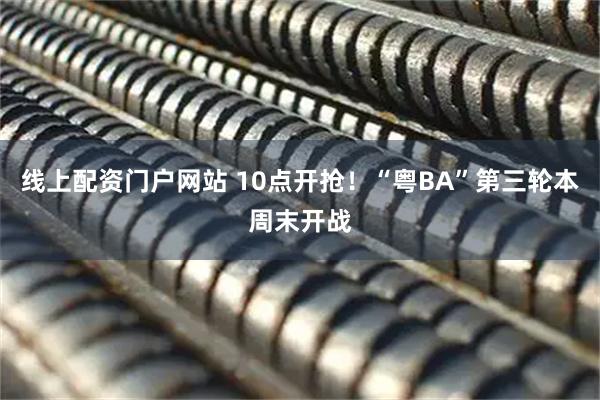 线上配资门户网站 10点开抢！“粤BA”第三轮本周末开战